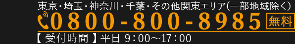 東京・埼玉・神奈川・千葉・その他関東エリア(一部地域除く)0800-800-8985　無料　【受付時間】平日9:00～17:00